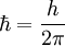 \hbar = \frac{h}{2 \pi} \ 