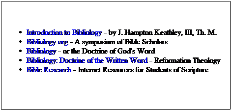 Text Box: Introduction to Bibliology - by J. Hampton Keathley, III, Th. M.
Bibliology.org - A symposium of Bible Scholars
Bibliology - or the Doctrine of God's Word
Bibliology: Doctrine of the Written Word - Reformation Theology
Bible Research - Internet Resources for Students of Scripture

