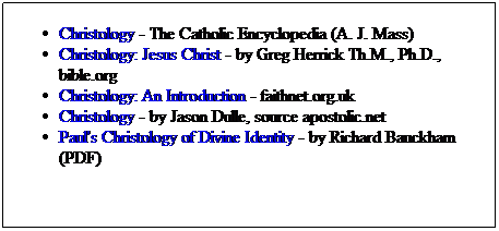 Text Box: Christology - The Catholic Encyclopedia (A. J. Mass)
Christology: Jesus Christ - by Greg Herrick Th.M., Ph.D., bible.org
Christology: An Introduction - faithnet.org.uk
Christology - by Jason Dulle, source apostolic.net
Paul's Christology of Divine Identity - by Richard Bauckham (PDF)
&nbsp;
