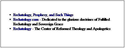 Text Box: Eschatology, Prophesy, and Such Things
Eschatology.com - Dedicated to the glorious doctrines of Fulfilled Eschatology and Sovereign Grace
Eschatology - The Center of Reformed Theology and Apologetics
