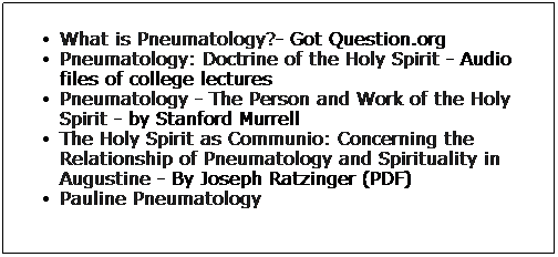 Text Box: What is Pneumatology?- Got Question.org
Pneumatology: Doctrine of the Holy Spirit - Audio files of college lectures
Pneumatology - The Person and Work of the Holy Spirit - by Stanford Murrell
The Holy Spirit as Communio: Concerning the Relationship of Pneumatology and Spirituality in Augustine - By Joseph Ratzinger (PDF)
Pauline Pneumatology
